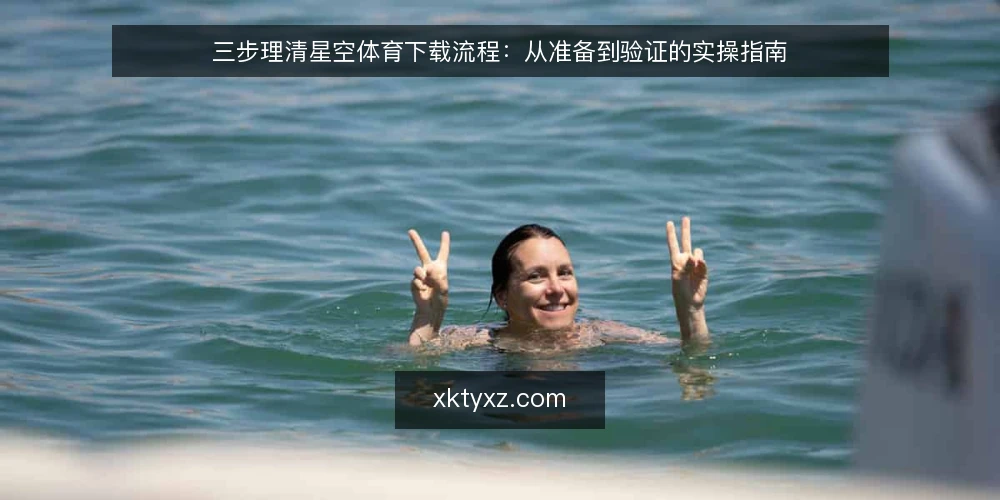 三步理清星空体育下载流程:从准备到验证的实操指南 — 下载前的准备:明确需求与环境 配图